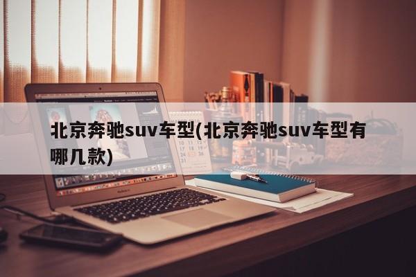 北京奔驰suv车型(北京奔驰suv车型有哪几款)