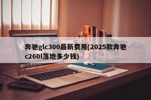 奔驰glc300最新费用(2025款奔驰c260l落地多少钱)