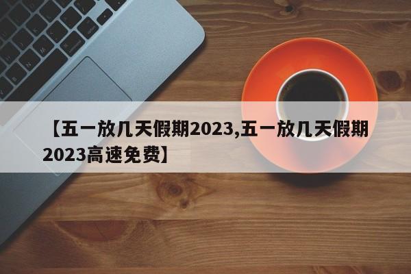 【五一放几天假期2023,五一放几天假期2023高速免费】