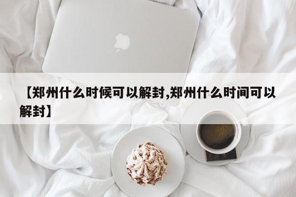 【郑州什么时候可以解封,郑州什么时间可以解封】