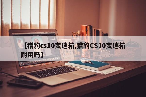 【猎豹cs10变速箱,猎豹CS10变速箱耐用吗】