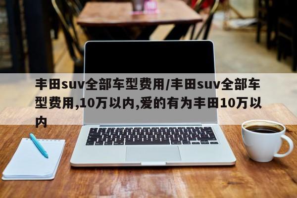 丰田suv全部车型费用/丰田suv全部车型费用,10万以内,爱的有为丰田10万以内