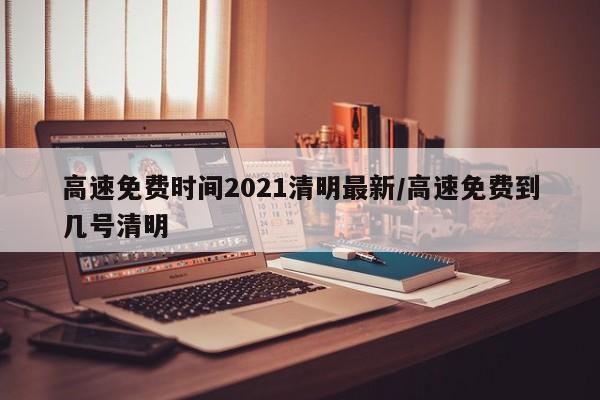 高速免费时间2021清明最新/高速免费到几号清明