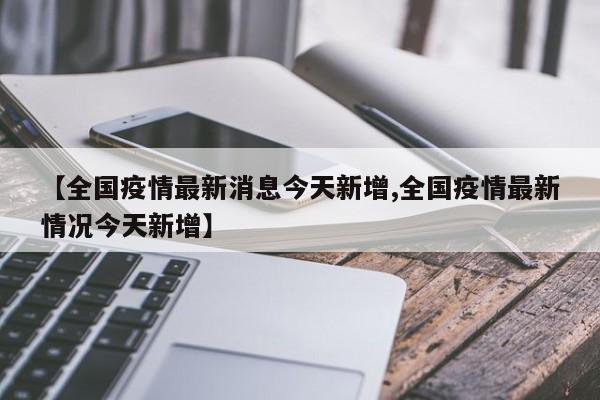 【全国疫情最新消息今天新增,全国疫情最新情况今天新增】