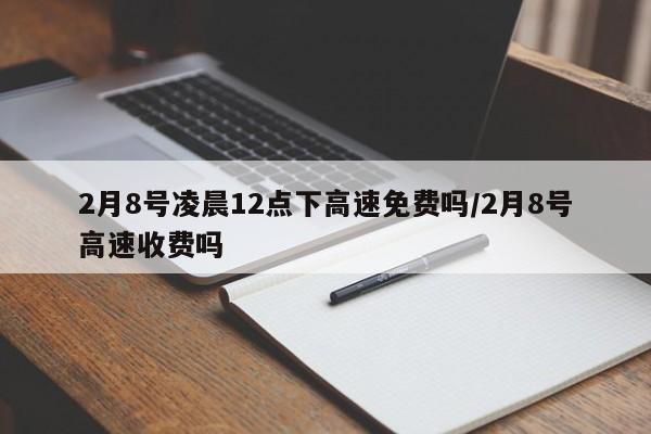 2月8号凌晨12点下高速免费吗/2月8号高速收费吗