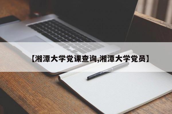 【湘潭大学党课查询,湘潭大学党员】
