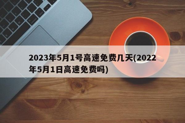 2023年5月1号高速免费几天(2022年5月1日高速免费吗)