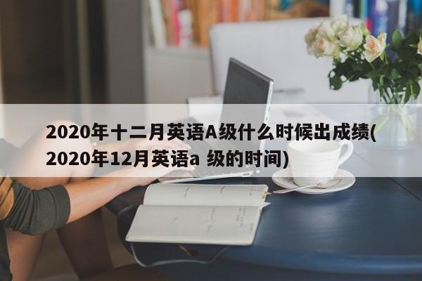 2020年十二月英语A级什么时候出成绩(2020年12月英语a 级的时间)