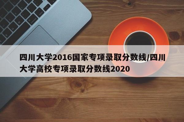 四川大学2016国家专项录取分数线/四川大学高校专项录取分数线2020