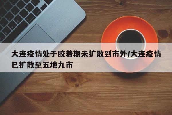 大连疫情处于胶着期未扩散到市外/大连疫情已扩散至五地九市