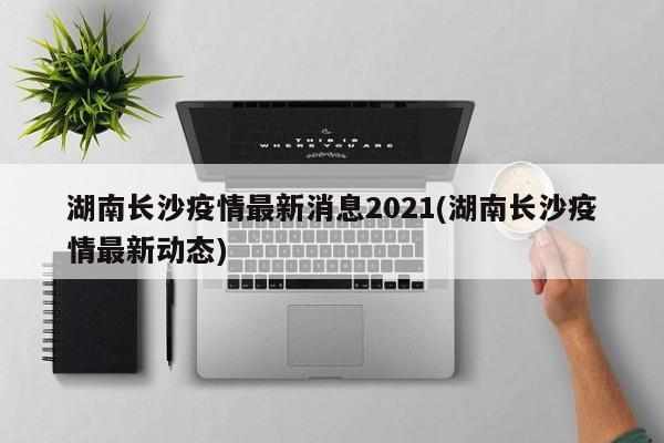 湖南长沙疫情最新消息2021(湖南长沙疫情最新动态)