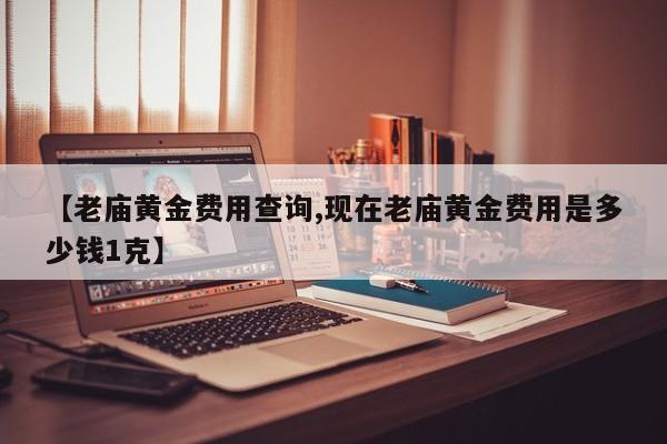 【老庙黄金费用查询,现在老庙黄金费用是多少钱1克】