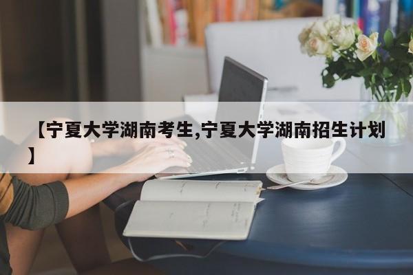 【宁夏大学湖南考生,宁夏大学湖南招生计划】