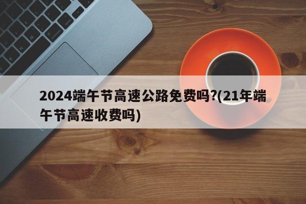 2024端午节高速公路免费吗?(21年端午节高速收费吗)