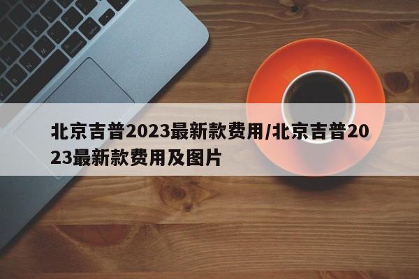 北京吉普2023最新款费用/北京吉普2023最新款费用及图片