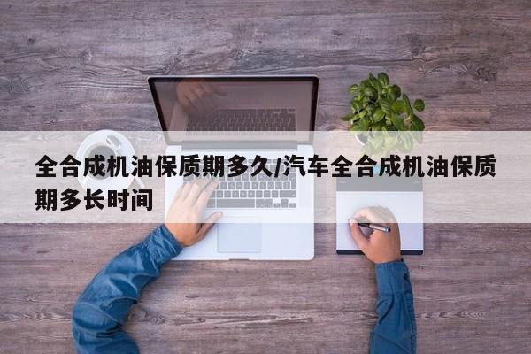 全合成机油保质期多久/汽车全合成机油保质期多长时间
