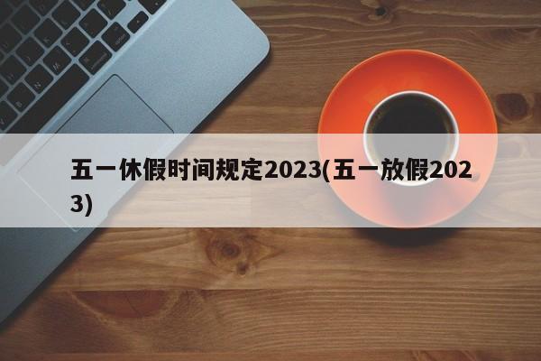 五一休假时间规定2023(五一放假2023)