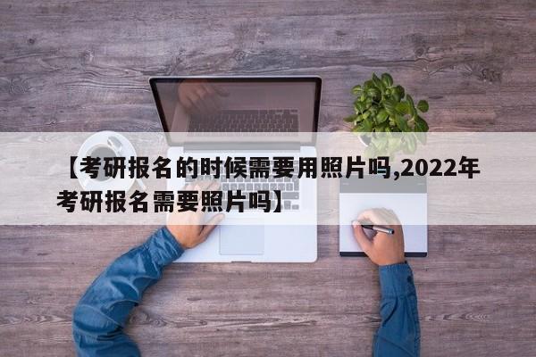 【考研报名的时候需要用照片吗,2022年考研报名需要照片吗】