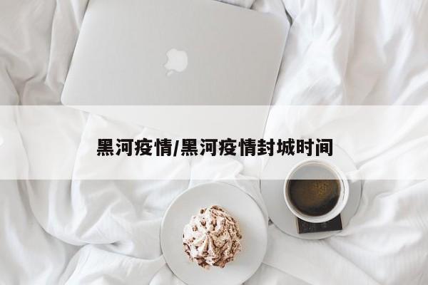 黑河疫情/黑河疫情封城时间
