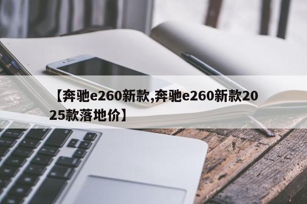 【奔驰e260新款,奔驰e260新款2025款落地价】