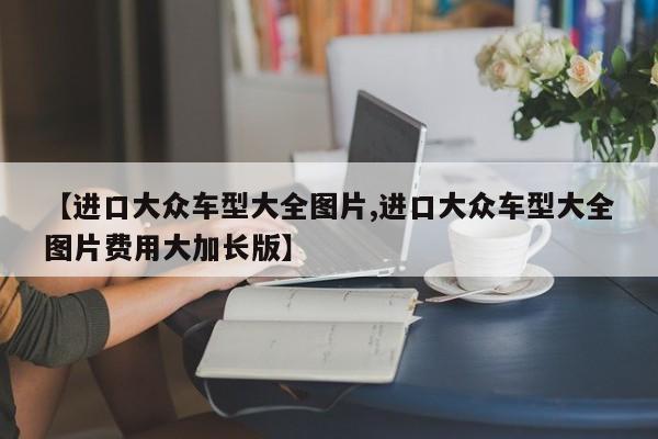 【进口大众车型大全图片,进口大众车型大全图片费用大加长版】