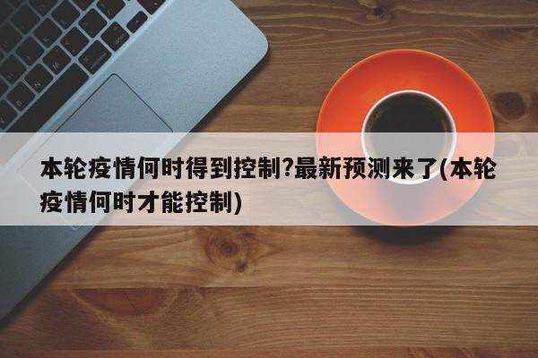 本轮疫情何时得到控制?最新预测来了(本轮疫情何时才能控制)