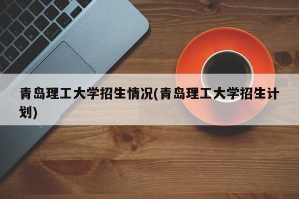 青岛理工大学招生情况(青岛理工大学招生计划)