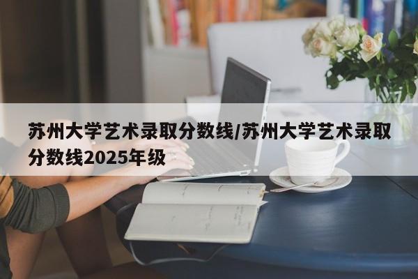 苏州大学艺术录取分数线/苏州大学艺术录取分数线2025年级