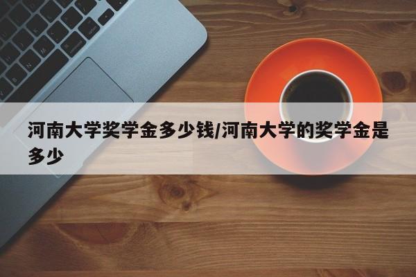 河南大学奖学金多少钱/河南大学的奖学金是多少