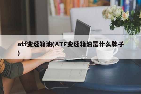 atf变速箱油(ATF变速箱油是什么牌子)