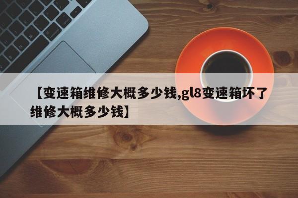【变速箱维修大概多少钱,gl8变速箱坏了维修大概多少钱】