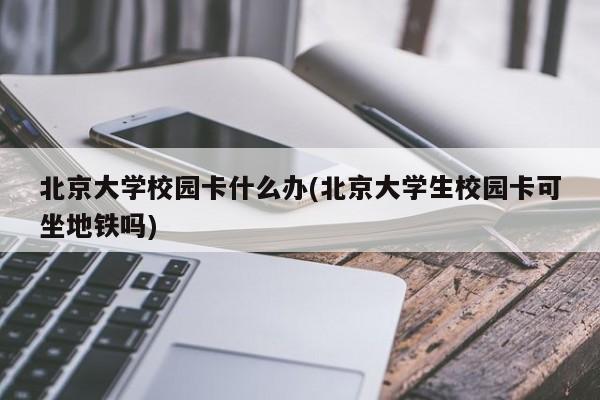 北京大学校园卡什么办(北京大学生校园卡可坐地铁吗)