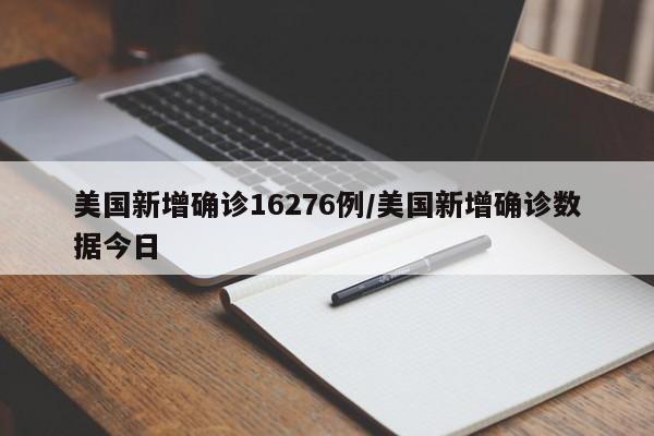 美国新增确诊16276例/美国新增确诊数据今日