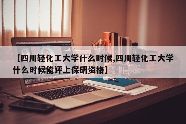 【四川轻化工大学什么时候,四川轻化工大学什么时候能评上保研资格】