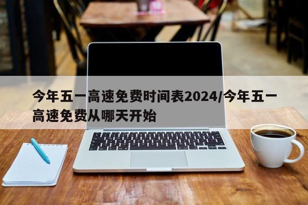 今年五一高速免费时间表2024/今年五一高速免费从哪天开始