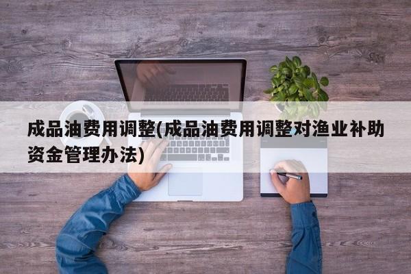 成品油费用调整(成品油费用调整对渔业补助资金管理办法)