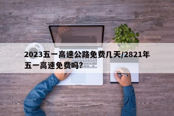 2023五一高速公路免费几天/2821年五一高速免费吗?
