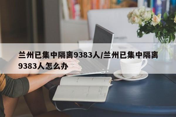 兰州已集中隔离9383人/兰州已集中隔离9383人怎么办