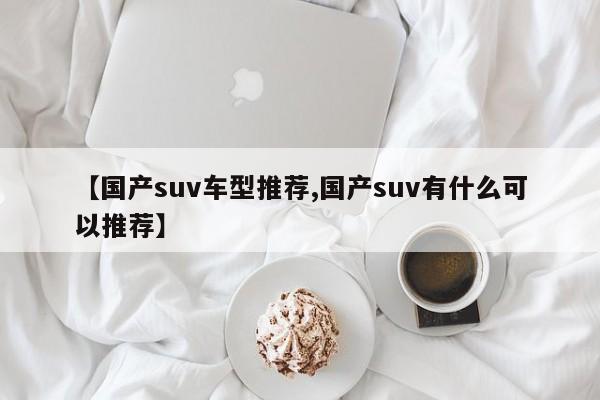 【国产suv车型推荐,国产suv有什么可以推荐】