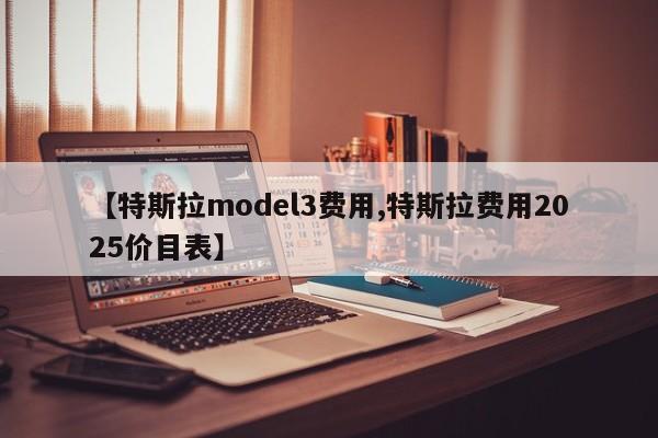 【特斯拉model3费用,特斯拉费用2025价目表】