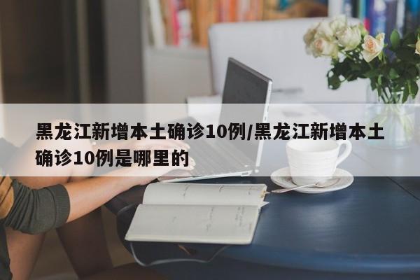 黑龙江新增本土确诊10例/黑龙江新增本土确诊10例是哪里的