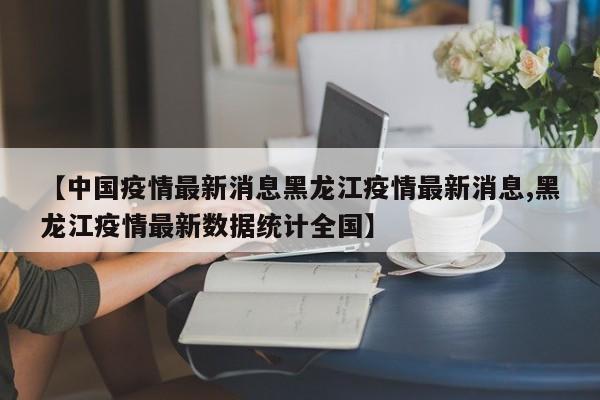 【中国疫情最新消息黑龙江疫情最新消息,黑龙江疫情最新数据统计全国】