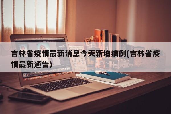 吉林省疫情最新消息今天新增病例(吉林省疫情最新通告)
