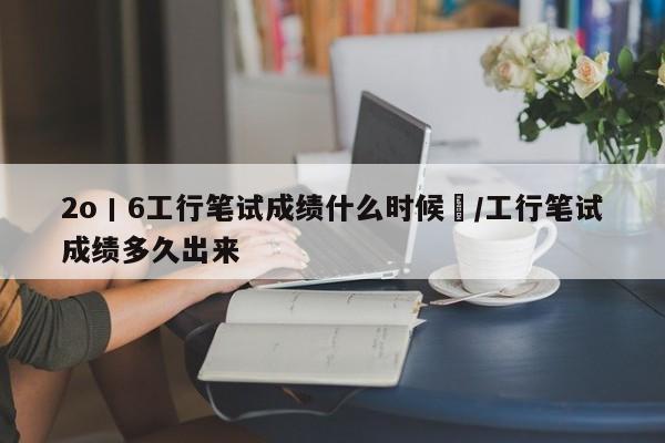 2o丨6工行笔试成绩什么时候岀/工行笔试成绩多久出来