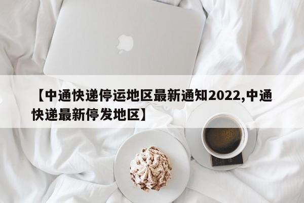 【中通快递停运地区最新通知2022,中通快递最新停发地区】