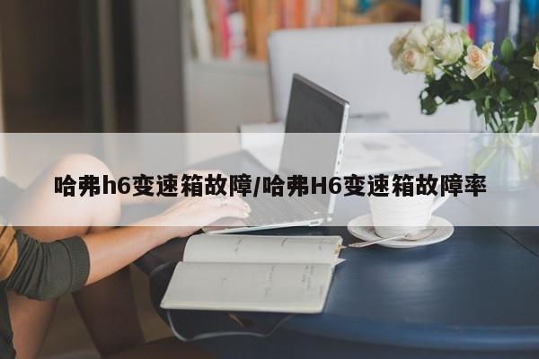 哈弗h6变速箱故障/哈弗H6变速箱故障率