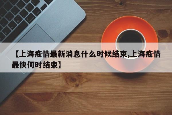 【上海疫情最新消息什么时候结束,上海疫情最快何时结束】