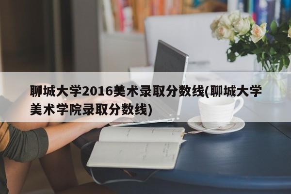 聊城大学2016美术录取分数线(聊城大学美术学院录取分数线)