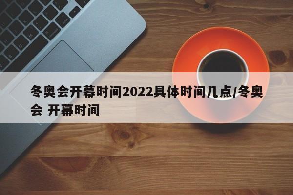 冬奥会开幕时间2022具体时间几点/冬奥会 开幕时间