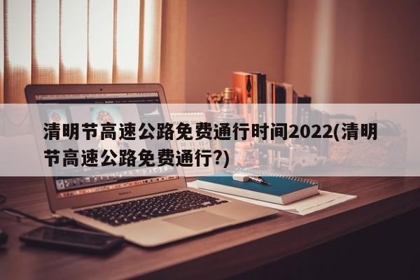 清明节高速公路免费通行时间2022(清明节高速公路免费通行?)